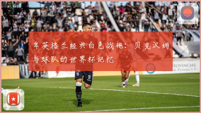 年英格兰经典白色战袍：贝克汉姆与球队的世界杯记忆