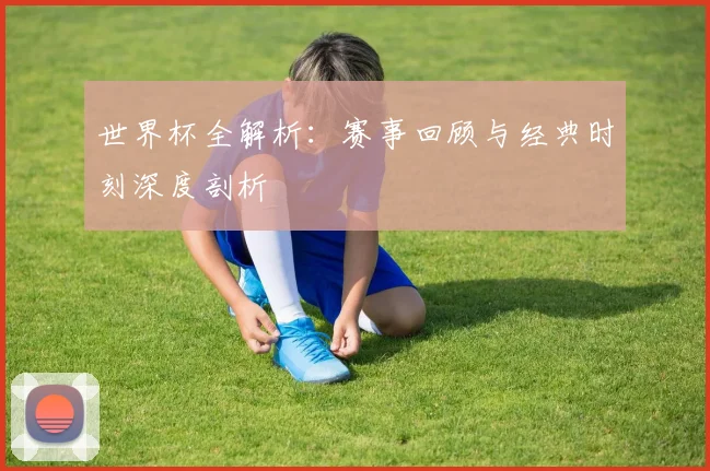 世界杯全解析：赛事回顾与经典时刻深度剖析