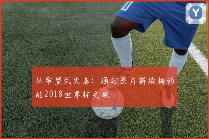 从希望到失落:通过图片解读梅西的2018世界杯之旅