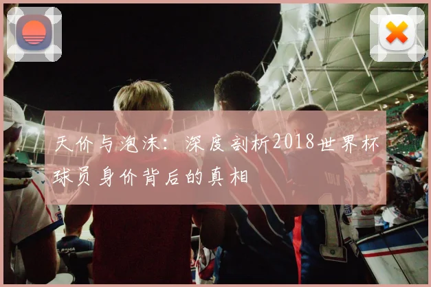 天价与泡沫:深度剖析2018世界杯球员身价背后的真相