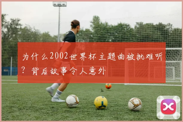 为什么2002世界杯主题曲被批难听？背后故事令人意外