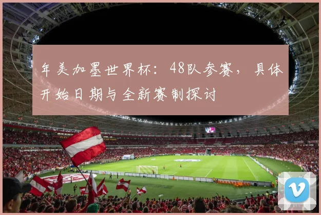 年美加墨世界杯：48队参赛，具体开始日期与全新赛制探讨