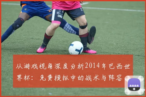 从游戏视角深度分析2014年巴西世界杯：免费模拟中的战术与阵容