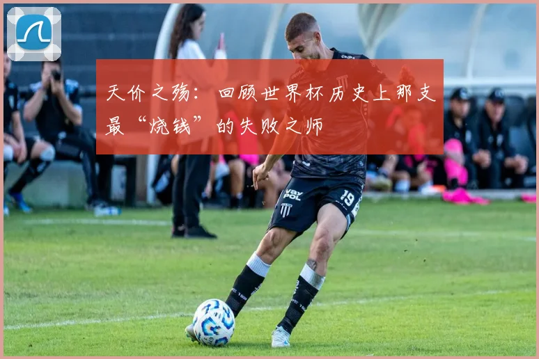 天价之殇：回顾世界杯历史上那支最“烧钱”的失败之师