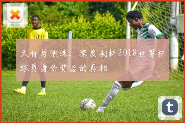 天价与泡沫：深度剖析2018世界杯球员身价背后的真相