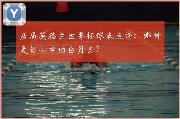 历届英格兰世界杯球衣点评:哪件是你心中的白月光?
