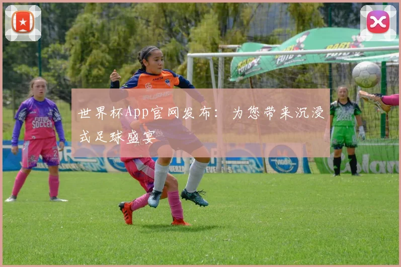 世界杯App官网发布：为您带来沉浸式足球盛宴