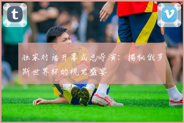 独家对话开幕式总导演：揭秘俄罗斯世界杯的视觉盛宴