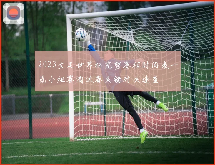 2023女足世界杯完整赛程时间表一览小组赛淘汰赛关键对决速查